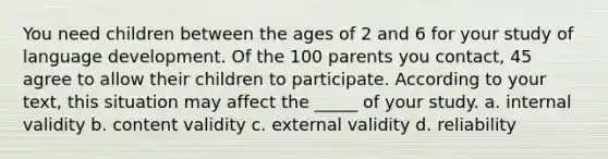 You need children between the ages of 2 and 6 for your study of language development. Of the 100 parents you contact, 45 agree to allow their children to participate. According to your text, this situation may affect the _____ of your study. a. internal validity b. content validity c. external validity d. reliability