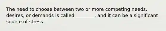 The need to choose between two or more competing needs, desires, or demands is called ________, and it can be a significant source of stress.