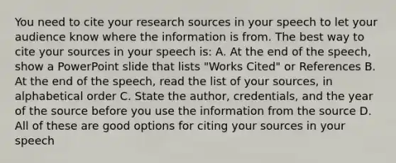 You need to cite your research sources in your speech to let your audience know where the information is from. The best way to cite your sources in your speech is: A. At the end of the speech, show a PowerPoint slide that lists "Works Cited" or References B. At the end of the speech, read the list of your sources, in alphabetical order C. State the author, credentials, and the year of the source before you use the information from the source D. All of these are good options for citing your sources in your speech