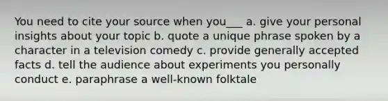 You need to cite your source when you___ a. give your personal insights about your topic b. quote a unique phrase spoken by a character in a television comedy c. provide generally accepted facts d. tell the audience about experiments you personally conduct e. paraphrase a well-known folktale