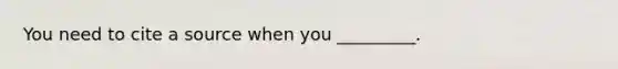 You need to cite a source when you _________.