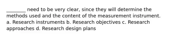 ________ need to be very clear, since they will determine the methods used and the content of the measurement instrument. a. Research instruments b. Research objectives c. Research approaches d. Research design plans