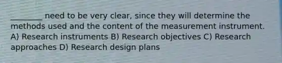 ________ need to be very clear, since they will determine the methods used and the content of the measurement instrument. A) Research instruments B) Research objectives C) Research approaches D) Research design plans