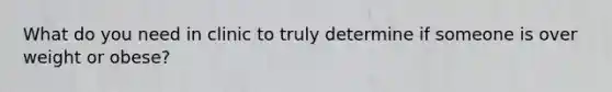 What do you need in clinic to truly determine if someone is over weight or obese?