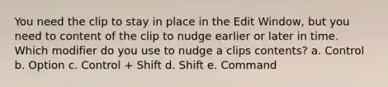 You need the clip to stay in place in the Edit Window, but you need to content of the clip to nudge earlier or later in time. Which modifier do you use to nudge a clips contents? a. Control b. Option c. Control + Shift d. Shift e. Command