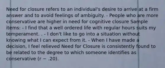 Need for closure refers to an individual's desire to arrive at a firm answer and to avoid feelings of ambiguity. - People who are more conservative are higher in need for cognitive closure Sample items: - I find that a well ordered life with regular hours suits my temperament. . - I don't like to go into a situation without knowing what I can expect from it. - When I have made a decision, I feel relieved Need for Closure is consistently found to be related to the degree to which someone identifies as conservative (r ~ .20).