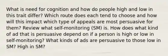 What is need for cognition and how do people high and low in this trait differ? Which route does each tend to choose and how will this impact which type of appeals are most persuasive for them? Review what self-monitoring (SM) is. How does what kind of ad that is persuasive depend on if a person is high or low in self-monitoring? What kinds of ads are persuasive to those low in SM? High in SM?