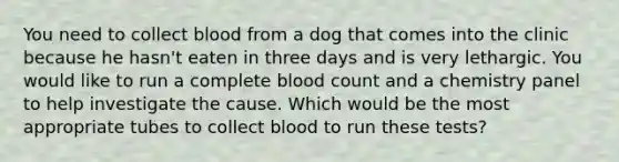 You need to collect blood from a dog that comes into the clinic because he hasn't eaten in three days and is very lethargic. You would like to run a complete blood count and a chemistry panel to help investigate the cause. Which would be the most appropriate tubes to collect blood to run these tests?