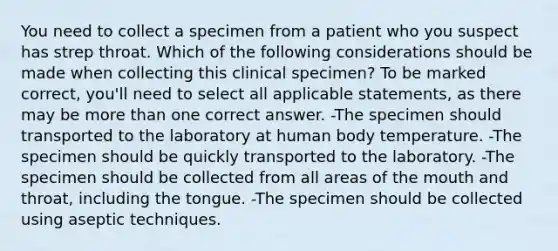 You need to collect a specimen from a patient who you suspect has strep throat. Which of the following considerations should be made when collecting this clinical specimen? To be marked correct, you'll need to select all applicable statements, as there may be more than one correct answer. -The specimen should transported to the laboratory at human body temperature. -The specimen should be quickly transported to the laboratory. -The specimen should be collected from all areas of the mouth and throat, including the tongue. -The specimen should be collected using aseptic techniques.