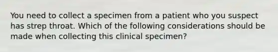 You need to collect a specimen from a patient who you suspect has strep throat. Which of the following considerations should be made when collecting this clinical specimen?