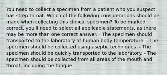 You need to collect a specimen from a patient who you suspect has strep throat. Which of the following considerations should be made when collecting this clinical specimen? To be marked correct, you'll need to select all applicable statements, as there may be more than one correct answer. - The specimen should transported to the laboratory at human body temperature. - The specimen should be collected using aseptic techniques. - The specimen should be quickly transported to the laboratory. - The specimen should be collected from all areas of the mouth and throat, including the tongue.