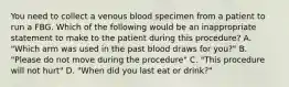 You need to collect a venous blood specimen from a patient to run a FBG. Which of the following would be an inappropriate statement to make to the patient during this procedure? A. "Which arm was used in the past blood draws for you?" B. "Please do not move during the procedure" C. "This procedure will not hurt" D. "When did you last eat or drink?"