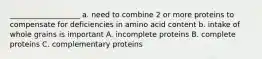 ___________________ a. need to combine 2 or more proteins to compensate for deficiencies in amino acid content b. intake of whole grains is important A. incomplete proteins B. complete proteins C. complementary proteins