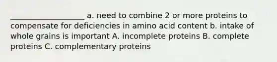 ___________________ a. need to combine 2 or more proteins to compensate for deficiencies in amino acid content b. intake of whole grains is important A. incomplete proteins B. complete proteins C. complementary proteins