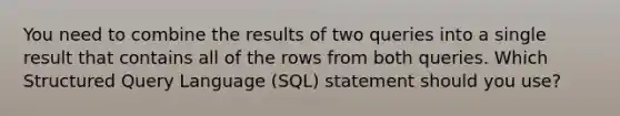 You need to combine the results of two queries into a single result that contains all of the rows from both queries. Which Structured Query Language (SQL) statement should you use?