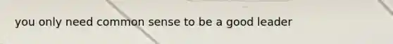 you only need common sense to be a good leader