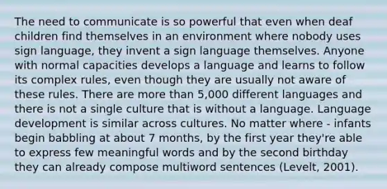 The need to communicate is so powerful that even when deaf children find themselves in an environment where nobody uses sign language, they invent a sign language themselves. Anyone with normal capacities develops a language and learns to follow its complex rules, even though they are usually not aware of these rules. There are more than 5,000 different languages and there is not a single culture that is without a language. Language development is similar across cultures. No matter where - infants begin babbling at about 7 months, by the first year they're able to express few meaningful words and by the second birthday they can already compose multiword sentences (Levelt, 2001).