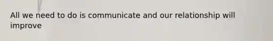 All we need to do is communicate and our relationship will improve