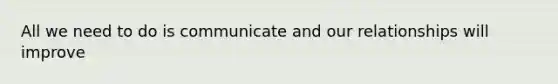 All we need to do is communicate and our relationships will improve