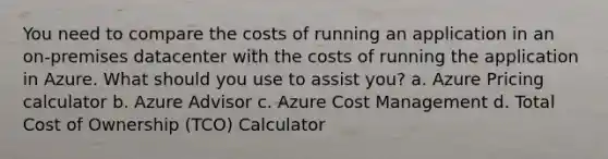 You need to compare the costs of running an application in an on-premises datacenter with the costs of running the application in Azure. What should you use to assist you? a. Azure Pricing calculator b. Azure Advisor c. Azure Cost Management d. Total Cost of Ownership (TCO) Calculator