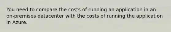 You need to compare the costs of running an application in an on-premises datacenter with the costs of running the application in Azure.