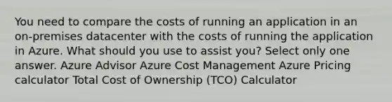 You need to compare the costs of running an application in an on-premises datacenter with the costs of running the application in Azure. What should you use to assist you? Select only one answer. Azure Advisor Azure Cost Management Azure Pricing calculator Total Cost of Ownership (TCO) Calculator