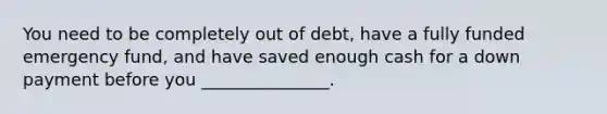 You need to be completely out of debt, have a fully funded emergency fund, and have saved enough cash for a down payment before you _______________.