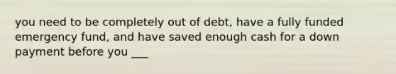 you need to be completely out of debt, have a fully funded emergency fund, and have saved enough cash for a down payment before you ___