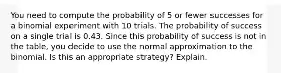 You need to compute the probability of 5 or fewer successes for a binomial experiment with 10 trials. The probability of success on a single trial is 0.43. Since this probability of success is not in the table, you decide to use the normal approximation to the binomial. Is this an appropriate strategy? Explain.