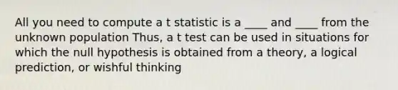 All you need to compute a t statistic is a ____ and ____ from the unknown population Thus, a t test can be used in situations for which the null hypothesis is obtained from a theory, a logical prediction, or wishful thinking