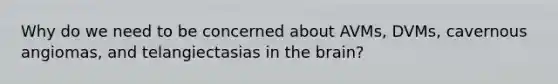Why do we need to be concerned about AVMs, DVMs, cavernous angiomas, and telangiectasias in the brain?