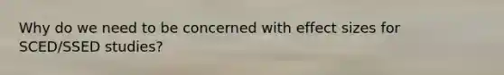 Why do we need to be concerned with effect sizes for SCED/SSED studies?