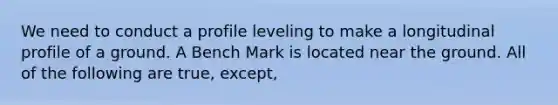 We need to conduct a profile leveling to make a longitudinal profile of a ground. A Bench Mark is located near the ground. All of the following are true, except,