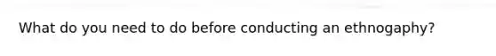 What do you need to do before conducting an ethnogaphy?
