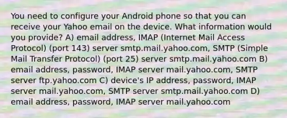 You need to configure your Android phone so that you can receive your Yahoo email on the device. What information would you provide? A) email address, IMAP (Internet Mail Access Protocol) (port 143) server smtp.mail.yahoo.com, SMTP (Simple Mail Transfer Protocol) (port 25) server smtp.mail.yahoo.com B) email address, password, IMAP server mail.yahoo.com, SMTP server ftp.yahoo.com C) device's IP address, password, IMAP server mail.yahoo.com, SMTP server smtp.mail.yahoo.com D) email address, password, IMAP server mail.yahoo.com