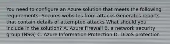 You need to configure an Azure solution that meets the following requirements: Secures websites from attacks Generates reports that contain details of attempted attacks What should you include in the solution? A. Azure Firewall B. a network security group (NSG) C. Azure Information Protection D. DDoS protection