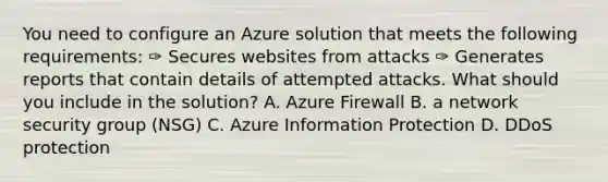 You need to configure an Azure solution that meets the following requirements: ✑ Secures websites from attacks ✑ Generates reports that contain details of attempted attacks. What should you include in the solution? A. Azure Firewall B. a network security group (NSG) C. Azure Information Protection D. DDoS protection