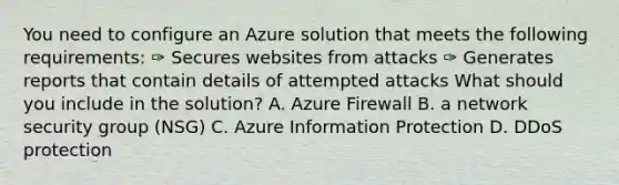 You need to configure an Azure solution that meets the following requirements: ✑ Secures websites from attacks ✑ Generates reports that contain details of attempted attacks What should you include in the solution? A. Azure Firewall B. a network security group (NSG) C. Azure Information Protection D. DDoS protection