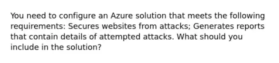 You need to configure an Azure solution that meets the following requirements: Secures websites from attacks; Generates reports that contain details of attempted attacks. What should you include in the solution?