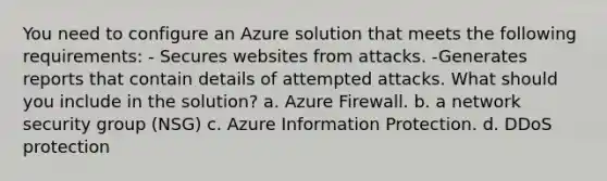 You need to configure an Azure solution that meets the following requirements: - Secures websites from attacks. -Generates reports that contain details of attempted attacks. What should you include in the solution? a. Azure Firewall. b. a network security group (NSG) c. Azure Information Protection. d. DDoS protection