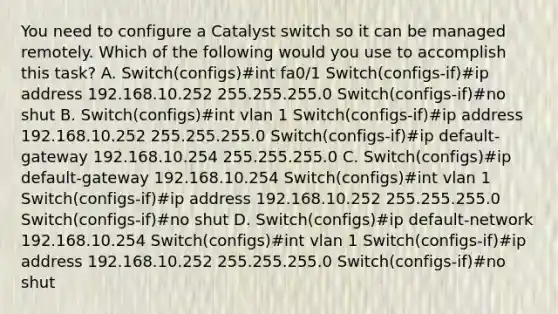 You need to configure a Catalyst switch so it can be managed remotely. Which of the following would you use to accomplish this task? A. Switch(configs)#int fa0/1 Switch(configs-if)#ip address 192.168.10.252 255.255.255.0 Switch(configs-if)#no shut B. Switch(configs)#int vlan 1 Switch(configs-if)#ip address 192.168.10.252 255.255.255.0 Switch(configs-if)#ip default-gateway 192.168.10.254 255.255.255.0 C. Switch(configs)#ip default-gateway 192.168.10.254 Switch(configs)#int vlan 1 Switch(configs-if)#ip address 192.168.10.252 255.255.255.0 Switch(configs-if)#no shut D. Switch(configs)#ip default-network 192.168.10.254 Switch(configs)#int vlan 1 Switch(configs-if)#ip address 192.168.10.252 255.255.255.0 Switch(configs-if)#no shut