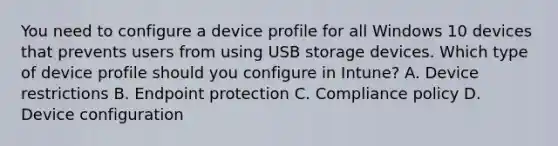 You need to configure a device profile for all Windows 10 devices that prevents users from using USB storage devices. Which type of device profile should you configure in Intune? A. Device restrictions B. Endpoint protection C. Compliance policy D. Device configuration