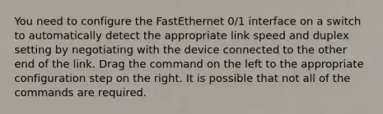 You need to configure the FastEthernet 0/1 interface on a switch to automatically detect the appropriate link speed and duplex setting by negotiating with the device connected to the other end of the link. Drag the command on the left to the appropriate configuration step on the right. It is possible that not all of the commands are required.