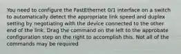 You need to configure the FastEthernet 0/1 interface on a switch to automatically detect the appropriate link speed and duplex setting by negotiating with the device connected to the other end of the link. Drag the command on the left to the approbate configuration step on the right to accomplish this. Not all of the commands may be required