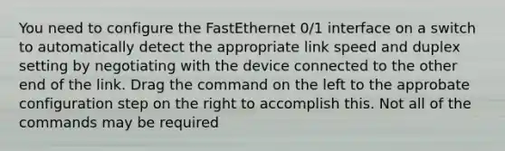 You need to configure the FastEthernet 0/1 interface on a switch to automatically detect the appropriate link speed and duplex setting by negotiating with the device connected to the other end of the link. Drag the command on the left to the approbate configuration step on the right to accomplish this. Not all of the commands may be required