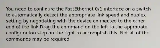 You need to configure the FastEthernet 0/1 interface on a switch to automatically detect the appropriate link speed and duplex setting by negotiating with the device connected to the other end of the link.Drag the command on the left to the approbate configuration step on the right to accomplish this. Not all of the commands may be required