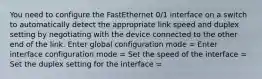 You need to configure the FastEthernet 0/1 interface on a switch to automatically detect the appropriate link speed and duplex setting by negotiating with the device connected to the other end of the link. Enter global configuration mode = Enter interface configuration mode = Set the speed of the interface = Set the duplex setting for the interface =