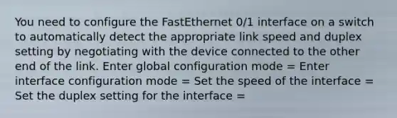 You need to configure the FastEthernet 0/1 interface on a switch to automatically detect the appropriate link speed and duplex setting by negotiating with the device connected to the other end of the link. Enter global configuration mode = Enter interface configuration mode = Set the speed of the interface = Set the duplex setting for the interface =