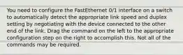 You need to configure the FastEthernet 0/1 interface on a switch to automatically detect the appropriate link speed and duplex setting by negotiating with the device connected to the other end of the link. Drag the command on the left to the appropriate configuration step on the right to accomplish this. Not all of the commands may be required.