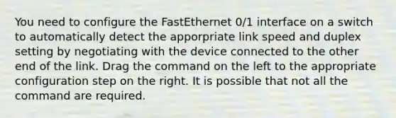 You need to configure the FastEthernet 0/1 interface on a switch to automatically detect the apporpriate link speed and duplex setting by negotiating with the device connected to the other end of the link. Drag the command on the left to the appropriate configuration step on the right. It is possible that not all the command are required.